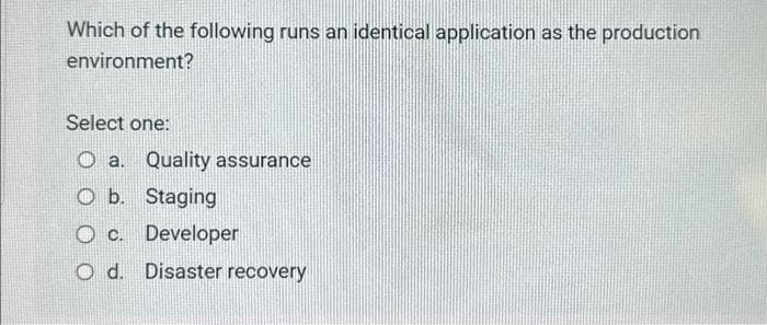 Which of the following runs an identical application as the production
environment?
Select one:
Oa. Quality assurance
O b. Staging
O c. Developer
Od. Disaster recovery