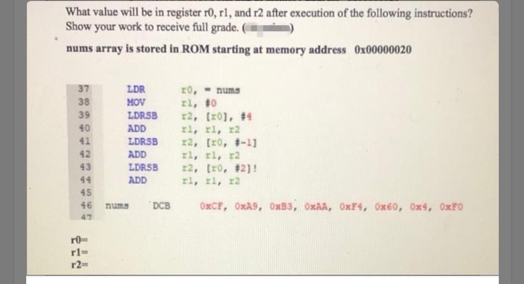 What value will be in register r0, rl, and r2 after execution of the following instructions?
Show your work to receive full grade. (
nums array is stored in ROM starting at memory address Ox00000020
37
LDR
r0, - nums
rl, #0
r2, [r01, #4
rl, rl, r2
r2, [r0, -1]
rl, rl, r2
r2, (r0, #2]!
rl, rl, r2
38
MOV
39
LDRSB
40
ADD
41
LDRSB
42
ADD
43
LDRSB
44
ADD
45
46
nums
DCB
OXCF, OxA9, OxB3, OXAA, OXF4, Ox60, Ox4, OXFO
47
r0=
r%3=
r2D
