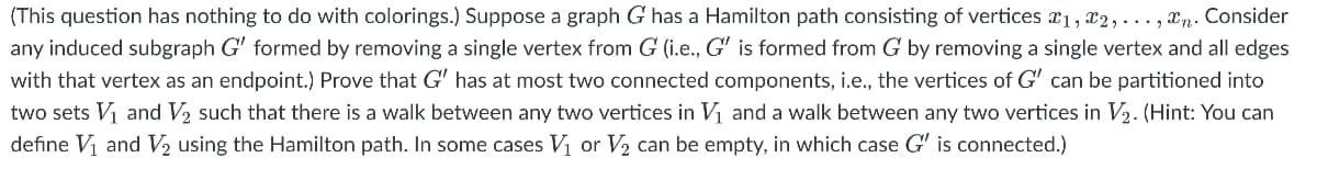 (This question has nothing to do with colorings.) Suppose a graph G has a Hamilton path consisting of vertices x1, x2, ..., xn. Consider
any induced subgraph G' formed by removing a single vertex from G (i.e., G' is formed from G by removing a single vertex and all edges
with that vertex as an endpoint.) Prove that G' has at most two connected components, i.e., the vertices of G' can be partitioned into
two sets Vi and V2 such that there is a walk between any two vertices in Vị and a walk between any two vertices in V2. (Hint: You can
define Vị and V2 using the Hamilton path. In some cases V1 or V2 can be empty, in which case G' is connected.)
