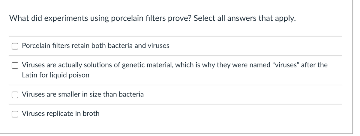 What did experiments using porcelain filters prove? Select all answers that apply.
Porcelain filters retain both bacteria and viruses
Viruses are actually solutions of genetic material, which is why they were named "viruses" after the
Latin for liquid poison
Viruses are smaller in size than bacteria
Viruses replicate in broth