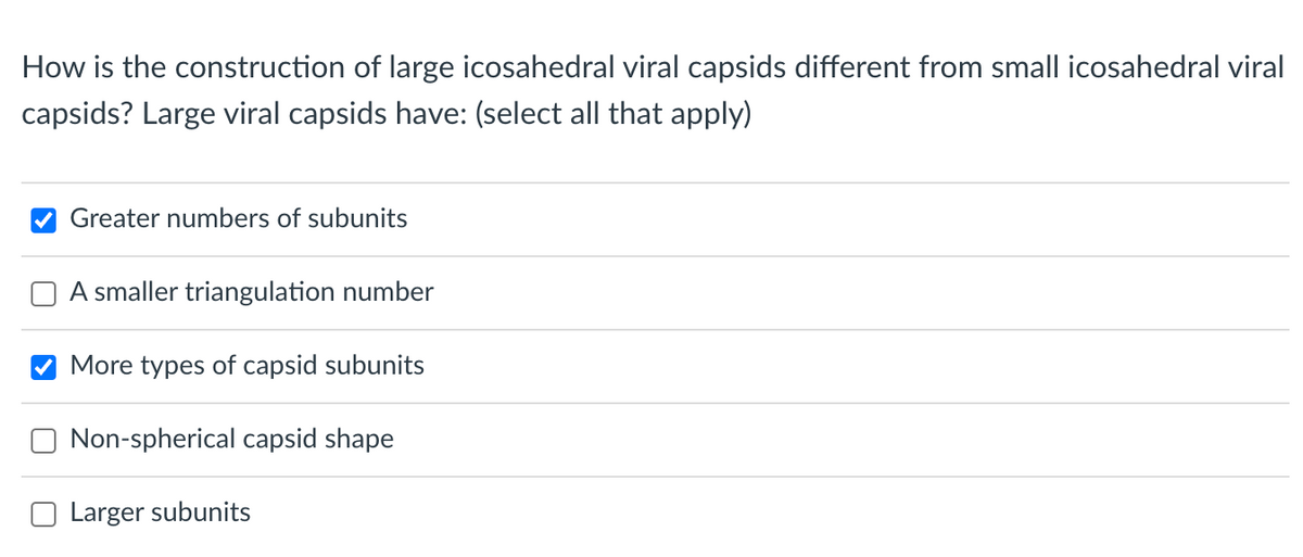 How is the construction of large icosahedral viral capsids different from small icosahedral viral
capsids? Large viral capsids have: (select all that apply)
Greater numbers of subunits
A smaller triangulation number
More types of capsid subunits
Non-spherical capsid shape
Larger subunits