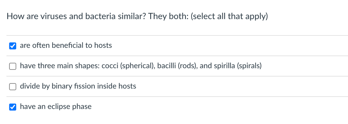 How are viruses and bacteria similar? They both: (select all that apply)
are often beneficial to hosts
have three main shapes: cocci (spherical), bacilli (rods), and spirilla (spirals)
divide by binary fission inside hosts
have an eclipse phase