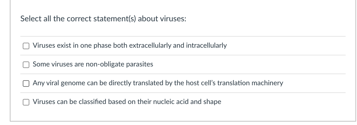 Select all the correct statement(s) about viruses:
Viruses exist in one phase both extracellularly and intracellularly
Some viruses are non-obligate parasites
Any viral genome can be directly translated by the host cell's translation machinery
Viruses can be classified based on their nucleic acid and shape