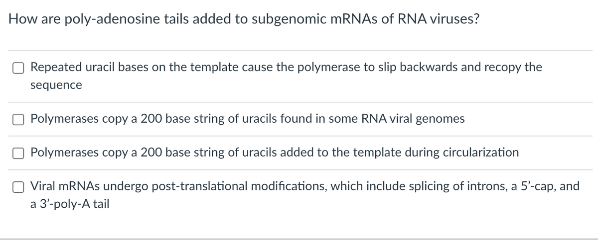 How are poly-adenosine tails added to subgenomic mRNAs of RNA viruses?
Repeated uracil bases on the template cause the polymerase to slip backwards and recopy the
sequence
Polymerases copy a 200 base string of uracils found in some RNA viral genomes
Polymerases copy a 200 base string of uracils added to the template during circularization
Viral mRNAs undergo post-translational modifications, which include splicing of introns, a 5'-cap, and
a 3'-poly-A tail