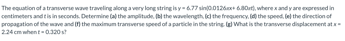 The equation of a transverse wave traveling along a very long string is y = 6.77 sin(0.0126-x+ 6.80πt), where x and y are expressed in
centimeters and t is in seconds. Determine (a) the amplitude, (b) the wavelength, (c) the frequency, (d) the speed, (e) the direction of
propagation of the wave and (f) the maximum transverse speed of a particle in the string. (g) What is the transverse displacement at x =
2.24 cm when t = 0.320 s?