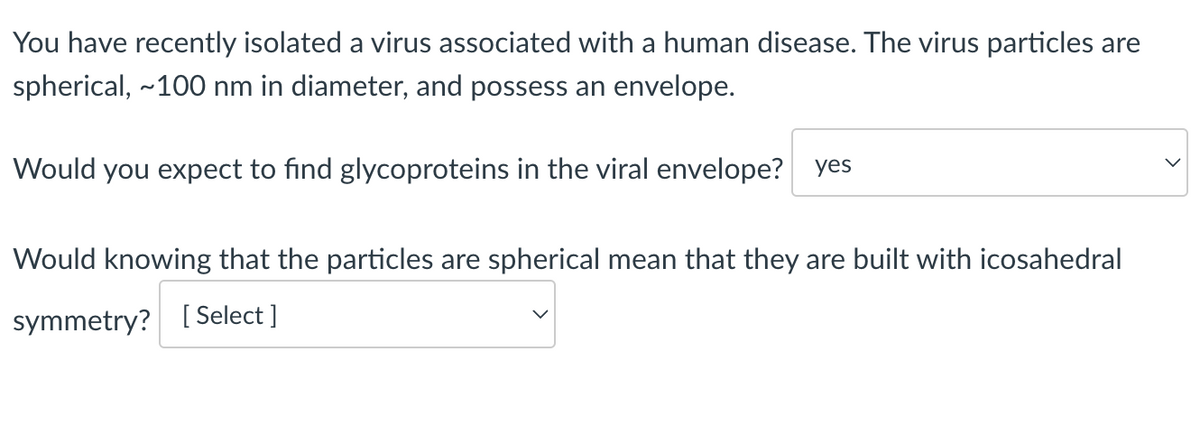 You have recently isolated a virus associated with a human disease. The virus particles are
spherical, ~100 nm in diameter, and possess an envelope.
Would you expect to find glycoproteins in the viral envelope? yes
Would knowing that the particles are spherical mean that they are built with icosahedral
symmetry? [Select]