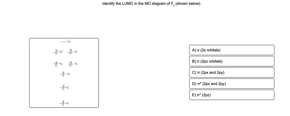 Identify the LUMO in the MO diagram of F, (shown below).
Op
A) σ (2s orbitals)
B) o (2pz orbitals)
- Ttp
C) п (2рх and 2ру)
Op
D) T* (2px and 2py)
E) o* (2pz)
