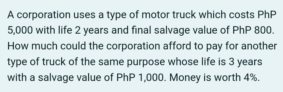 A corporation uses a type of motor truck which costs PhP
5,000 with life 2 years and final salvage value of PhP 800.
How much could the corporation afford to pay for another
type of truck of the same purpose whose life is 3 years
with a salvage value of PhP 1,000. Money is worth 4%.
