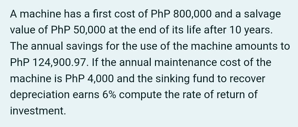 A machine has a first cost of PhP 800,000 and a salvage
value of PhP 50,000 at the end of its life after 10 years.
The annual savings for the use of the machine amounts to
PhP 124,900.97. If the annual maintenance cost of the
machine is PhP 4,000 and the sinking fund to recover
depreciation earns 6% compute the rate of return of
investment.
