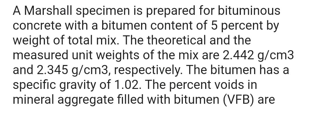 A Marshall specimen is prepared for bituminous
concrete with a bitumen content of 5 percent by
weight of total mix. The theoretical and the
measured unit weights of the mix are 2.442 g/cm3
and 2.345 g/cm3, respectively. The bitumen has a
specific gravity of 1.02. The percent voids in
mineral aggregate filled with bitumen (VFB) are
