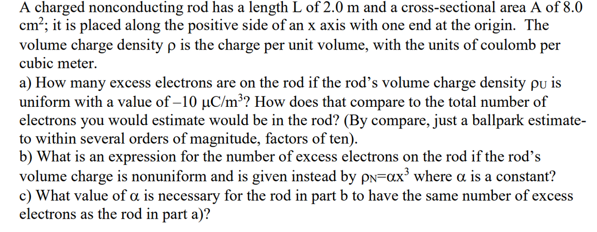 A charged nonconducting rod has a length L of 2.0 m and a cross-sectional area A of 8.0
cm?; it is placed along the positive side of an x axis with one end at the origin. The
volume charge density p is the charge per unit volume, with the units of coulomb per
cubic meter.
a) How many excess electrons are on the rod if the rod's volume charge density pu is
uniform with a value of –10 µC/m³? How does that compare to the total number of
electrons you would estimate would be in the rod? (By compare, just a ballpark estimate-
to within several orders of magnitude, factors of ten).
b) What is an expression for the number of excess electrons on the rod if the rod's
volume charge is nonuniform and is given instead by pN=ax³ where a is a constant?
c) What value of a is necessary for the rod in part b to have the same number of excess
electrons as the rod in part a)?
