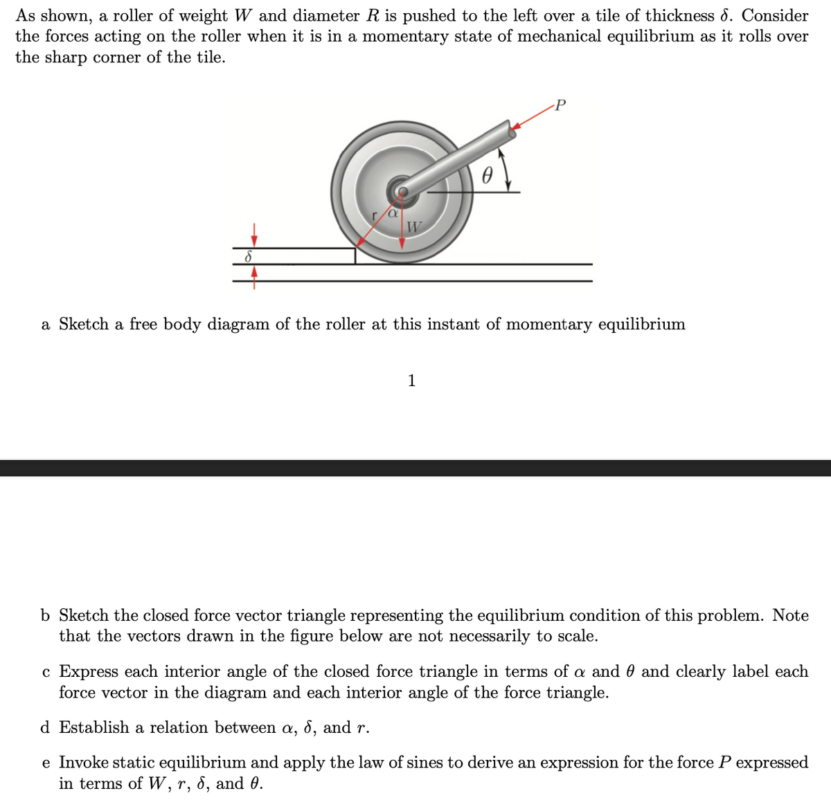 As shown, a roller of weight W and diameter R is pushed to the left over a tile of thickness 6. Consider
the forces acting on the roller when it is in a momentary state of mechanical equilibrium as it rolls over
the sharp corner of the tile.
Ө
1
P
a Sketch a free body diagram of the roller at this instant of momentary equilibrium
b Sketch the closed force vector triangle representing the equilibrium condition of this problem. Note
that the vectors drawn in the figure below are not necessarily to scale.
c Express each interior angle of the closed force triangle in terms of a and and clearly label each
force vector in the diagram and each interior angle of the force triangle.
d Establish a relation between a, 6, and r.
e Invoke static equilibrium and apply the law of sines to derive an expression for the force P expressed
in terms of W, r, 6, and 0.