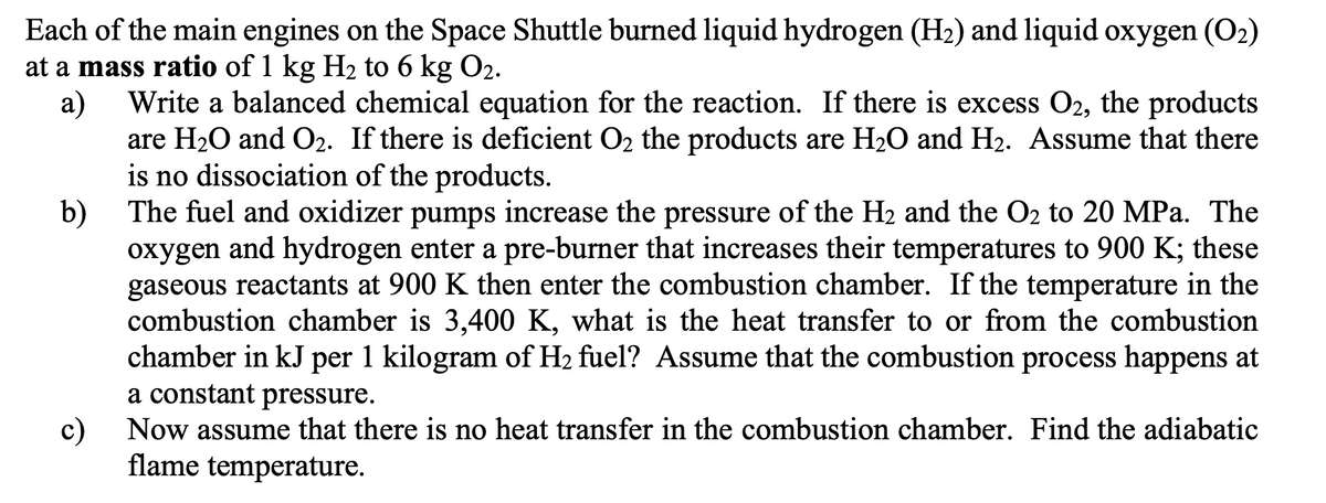 Each of the main engines on the Space Shuttle burned liquid hydrogen (H₂) and liquid oxygen (0₂)
at a mass ratio of 1 kg H₂ to 6 kg O2.
a)
Write a balanced chemical equation for the reaction. If there is excess O2, the products
are H₂O and O₂. If there is deficient O₂ the products are H₂O and H₂. Assume that there
is no dissociation of the products.
b)
The fuel and oxidizer pumps increase the pressure of the H₂ and the O₂ to 20 MPa. The
oxygen and hydrogen enter a pre-burner that increases their temperatures to 900 K; these
gaseous reactants at 900 K then enter the combustion chamber. If the temperature in the
combustion chamber is 3,400 K, what is the heat transfer to or from the combustion
chamber in kJ per 1 kilogram of H₂ fuel? Assume that the combustion process happens at
a constant pressure.
c)
Now assume that there is no heat transfer in the combustion chamber. Find the adiabatic
flame temperature.