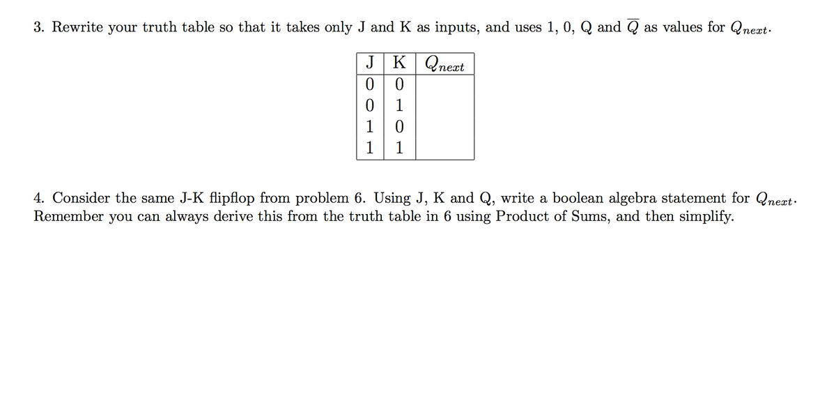 3. Rewrite your truth table so that it takes only J and K as inputs, and uses 1, 0, Q and Q as values for Qneæt.
JK Qnext
1
1
1
1
4. Consider the same J-K flipflop from problem 6. Using J, K and Q, write a boolean algebra statement for Qneat.
Remember you can always derive this from the truth table in 6 using Product of Sums, and then simplify.
