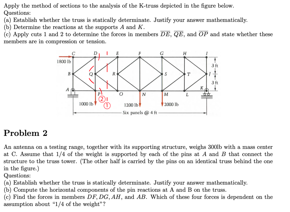 Apply the method of sections to the analysis of the K-truss depicted in the figure below.
Questions:
(a) Establish whether the truss is statically determinate. Justify your answer mathematically.
(b) Determine the reactions at the supports A and K.
(c) Apply cuts 1 and 2 to determine the forces in members DE, QE, and OP and state whether these
members are in compression or tension.
1800 lb
B
A
C
1000 lb
D
|
E
R
O
F
N
1200 lb
Six panels @ 4 ft
G
M
2000 lb
H
T
L
K
DO
3 ft
3 ft
Problem 2
An antenna on a testing range, together with its supporting structure, weighs 300lb with a mass center
at C. Assume that 1/4 of the weight is supported by each of the pins at A and B that connect the
structure to the truss tower. (The other half is carried by the pins on an identical truss behind the one
in the figure.)
Questions:
(a) Establish whether the truss is statically determinate. Justify your answer mathematically.
(b) Compute the horizontal components of the pin reactions at A and B on the truss.
(c) Find the forces in members DF, DG, AH, and AB. Which of these four forces is dependent on the
assumption about "1/4 of the weight"?