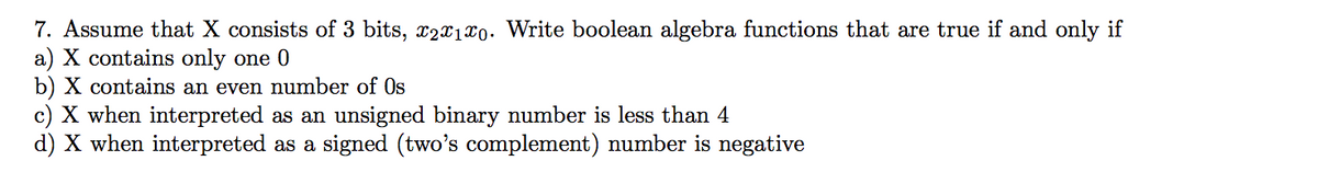 7. Assume that X consists of 3 bits, x2x1x0. Write boolean algebra functions that are true if and only if
a) X contains only one 0
b) X contains an even number of Os
c) X when interpreted as an unsigned binary number is less than 4
d) X when interpreted as a signed (two's complement) number is negative
