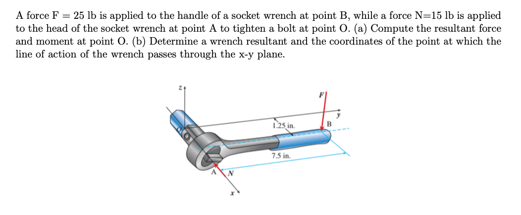 A force F = 25 lb is applied to the handle of a socket wrench at point B, while a force N=15 lb is applied
to the head of the socket wrench at point A to tighten a bolt at point O. (a) Compute the resultant force
and moment at point O. (b) Determine a wrench resultant and the coordinates of the point at which the
line of action of the wrench passes through the x-y plane.
N
1.25, in.
7.5 in.