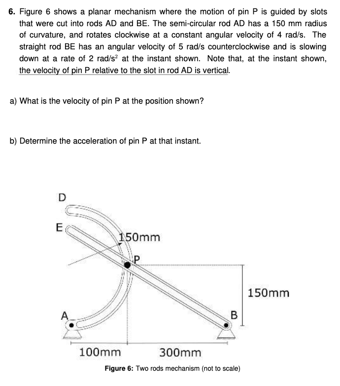 6. Figure 6 shows a planar mechanism where the motion of pin P is guided by slots
that were cut into rods AD and BE. The semi-circular rod AD has a 150 mm radius
of curvature, and rotates clockwise at a constant angular velocity of 4 rad/s. The
straight rod BE has an angular velocity of 5 rad/s counterclockwise and is slowing
down at a rate of 2 rad/s² at the instant shown. Note that, at the instant shown,
the velocity of pin P relative to the slot in rod AD is vertical.
a) What is the velocity of pin P at the position shown?
b) Determine the acceleration of pin P at that instant.
D
E
A
150mm
100mm
B
300mm
Figure 6: Two rods mechanism (not to scale)
150mm