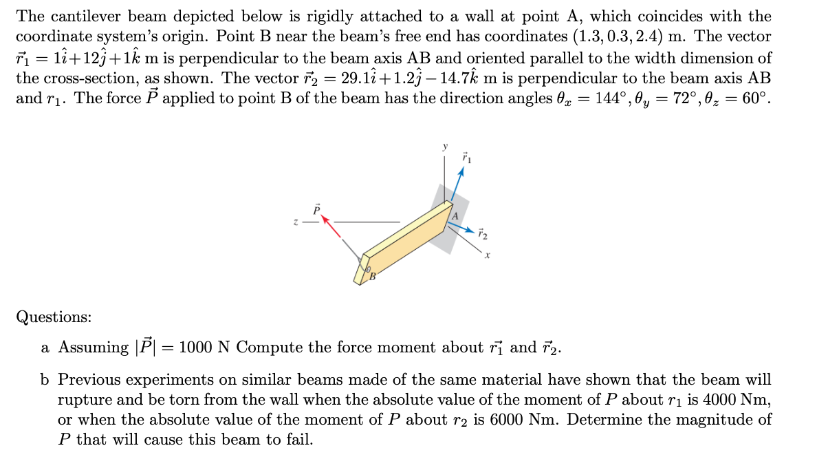 The cantilever beam depicted below is rigidly attached to a wall at point A, which coincides with the
coordinate system's origin. Point B near the beam's free end has coordinates (1.3, 0.3, 2.4) m. The vector
r₁ = 11+12ĵ+1km is perpendicular to the beam axis AB and oriented parallel to the width dimension of
the cross-section, as shown. The vector 7₂ = 29.1î+1.23 — 14.72 m is perpendicular to the beam axis AB
and r₁. The force P applied to point B of the beam has the direction angles 0 = 144°, 0y = 72°,0₂ = 60°.
fa
Questions:
a Assuming |P| = 1000 N Compute the force moment about ri and 72.
b Previous experiments on similar beams made of the same material have shown that the beam will
rupture and be torn from the wall when the absolute value of the moment of P about r₁ is 4000 Nm,
or when the absolute value of the moment of P about r2 is 6000 Nm. Determine the magnitude of
P that will cause this beam to fail.