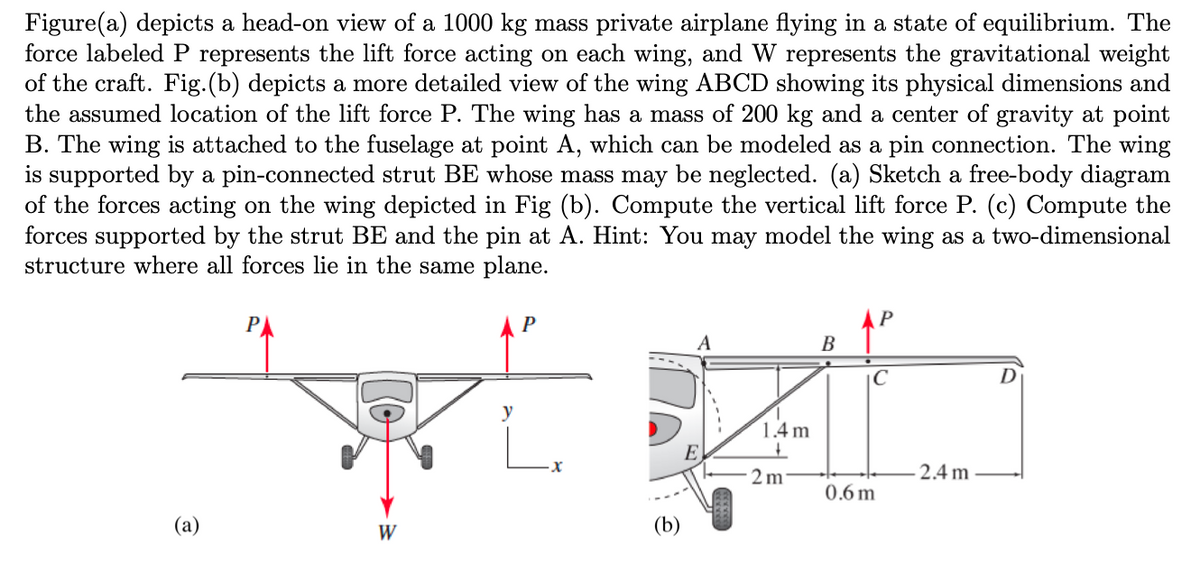 Figure(a) depicts a head-on view of a 1000 kg mass private airplane flying in a state of equilibrium. The
force labeled P represents the lift force acting on each wing, and W represents the gravitational weight
of the craft. Fig. (b) depicts a more detailed view of the wing ABCD showing its physical dimensions and
the assumed location of the lift force P. The wing has a mass of 200 kg and a center of gravity at point
B. The wing is attached to the fuselage at point A, which can be modeled as a pin connection. The wing
is supported by a pin-connected strut BE whose mass may be neglected. (a) Sketch a free-body diagram
of the forces acting on the wing depicted in Fig (b). Compute the vertical lift force P. (c) Compute the
forces supported by the strut BE and the pin at A. Hint: You may model the wing as a two-dimensional
structure where all forces lie in the same plane.
(a)
P
XERO
y
W
(b)
1.4 m
+
2 m
B
с
0.6m
2.4m
D
