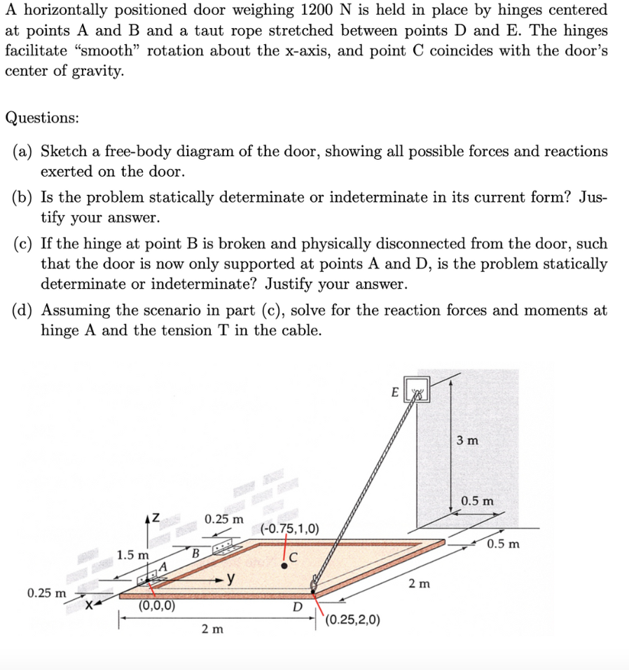 A horizontally positioned door weighing 1200 N is held in place by hinges centered
at points A and B and a taut rope stretched between points D and E. The hinges
facilitate "smooth” rotation about the x-axis, and point C coincides with the door's
center of gravity.
Questions:
(a) Sketch a free-body diagram of the door, showing all possible forces and reactions
exerted on the door.
(b) Is the problem statically determinate or indeterminate in its current form? Jus-
tify your answer.
(c) If the hinge at point B is broken and physically disconnected from the door, such
that the door is now only supported at points A and D, is the problem statically
determinate or indeterminate? Justify your answer.
(d) Assuming the scenario in part (c), solve for the reaction forces and moments at
hinge A and the tension T in the cable.
0.25 m
X
AZ
1.5 m
71
(0,0,0)
B
0.25 m
-y
2 m
(-0.75,1,0)
C
D
(0.25,2,0)
EX
2 m
3 m
0.5 m
0.5 m