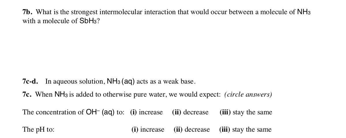 7b. What is the strongest intermolecular interaction that would occur between a molecule of NH3
with a molecule of SbH3?
7c-d. In aqueous solution, NH3 (aq) acts as a weak base.
7c. When NH3 is added to otherwise pure water, we would expect: (circle answers)
The concentration of OH- (aq) to: (i) increase
(ii) decrease
(iii) stay the same
The pH to:
(i) increase
(ii) decrease
(iii) stay the same
