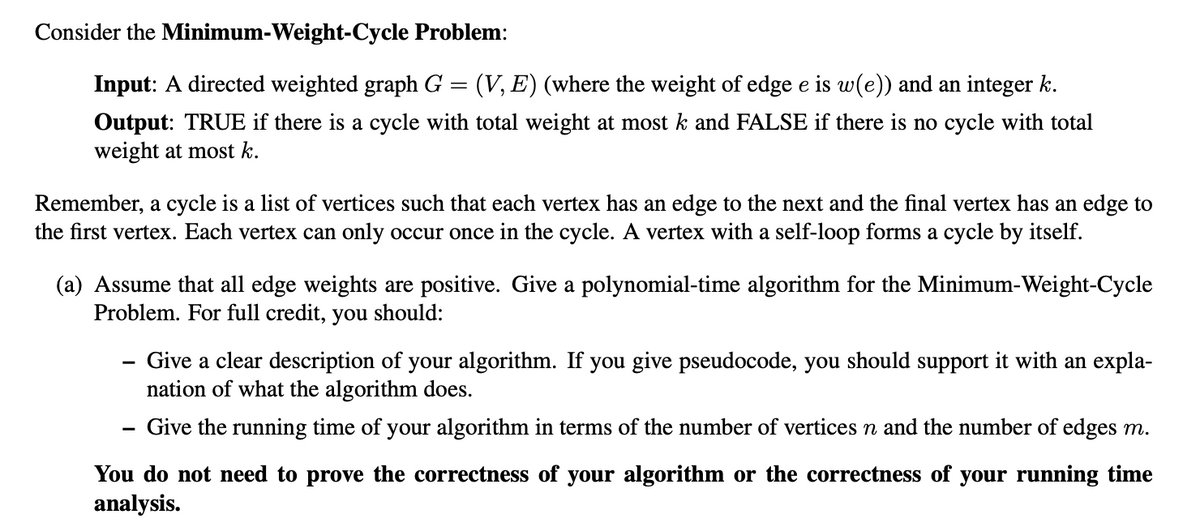 Consider the Minimum-Weight-Cycle Problem:
Input: A directed weighted graph G
(V, E) (where the weight of edge e is w(e)) and an integer k.
Output: TRUE if there is a cycle with total weight at most k and FALSE if there is no cycle with total
weight at most k.
Remember, a cycle is a list of vertices such that each vertex has an edge to the next and the final vertex has an edge to
the first vertex. Each vertex can only occur once in the cycle. A vertex with a self-loop forms a cycle by itself.
(a) Assume that all edge weights are positive. Give a polynomial-time algorithm for the Minimum-Weight-Cycle
Problem. For full credit, you should:
- Give a clear description of your algorithm. If you give pseudocode, you should support it with an expla-
nation of what the algorithm does.
Give the running time of your algorithm in terms of the number of vertices n and the number of edges m.
You do not need to prove the correctness of your algorithm or the correctness of your running time
analysis.
