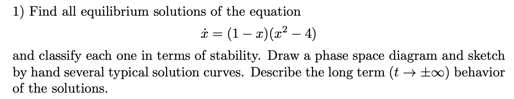 1) Find all equilibrium solutions of the equation
(1 − x) (x² − 4)
-
x
=
and classify each one in terms of stability. Draw a phase space diagram and sketch
by hand several typical solution curves. Describe the long term (t → ±∞) behavior
of the solutions.
