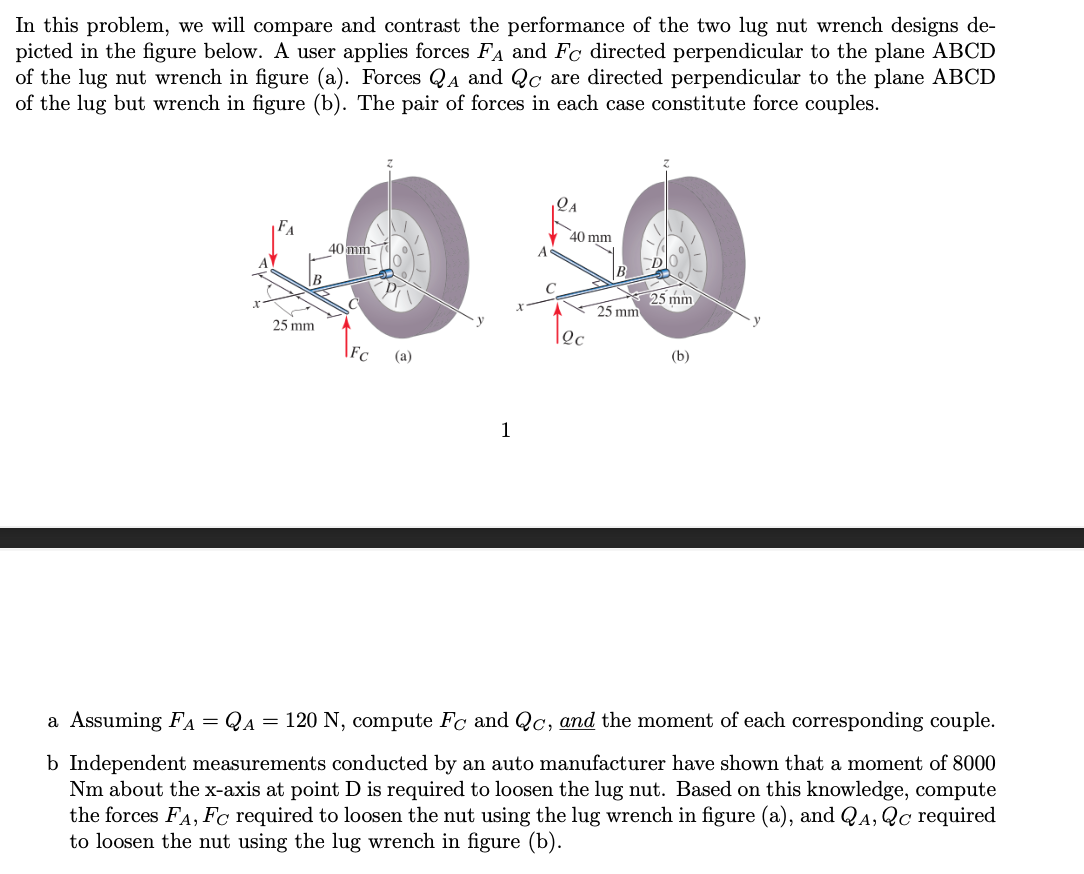 In this problem, we will compare and contrast the performance of the two lug nut wrench designs de-
picted in the figure below. A user applies forces FA and Fc directed perpendicular to the plane ABCD
of the lug nut wrench in figure (a). Forces QA and Qc are directed perpendicular to the plane ABCD
of the lug but wrench in figure (b). The pair of forces in each case constitute force couples.
25 mm
40 mm
(a)
1
40 mm
12c
25 mm
D
25 mm
(b)
a Assuming FA = QA = 120 N, compute Fc and Qc, and the moment of each corresponding couple.
b Independent measurements conducted by an auto manufacturer have shown that a moment of 8000
Nm about the x-axis at point D is required to loosen the lug nut. Based on this knowledge, compute
the forces FA, Fc required to loosen the nut using the lug wrench in figure (a), and QA, Qc required
to loosen the nut using the lug wrench in figure (b).