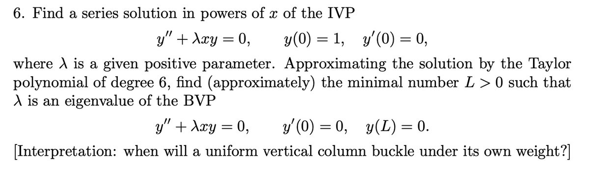 6. Find a series solution in powers of x of the IVP
y" + λxy = 0,
where A is a given positive parameter. Approximating the solution by the Taylor
polynomial of degree 6, find (approximately) the minimal number L > 0 such that
A is an eigenvalue of the BVP
y(0) = 1, y'(0) = 0,
y" + λxy = 0,
y'(0)
0, y(L) = 0.
[Interpretation: when will a uniform vertical column buckle under its own weight?]
=