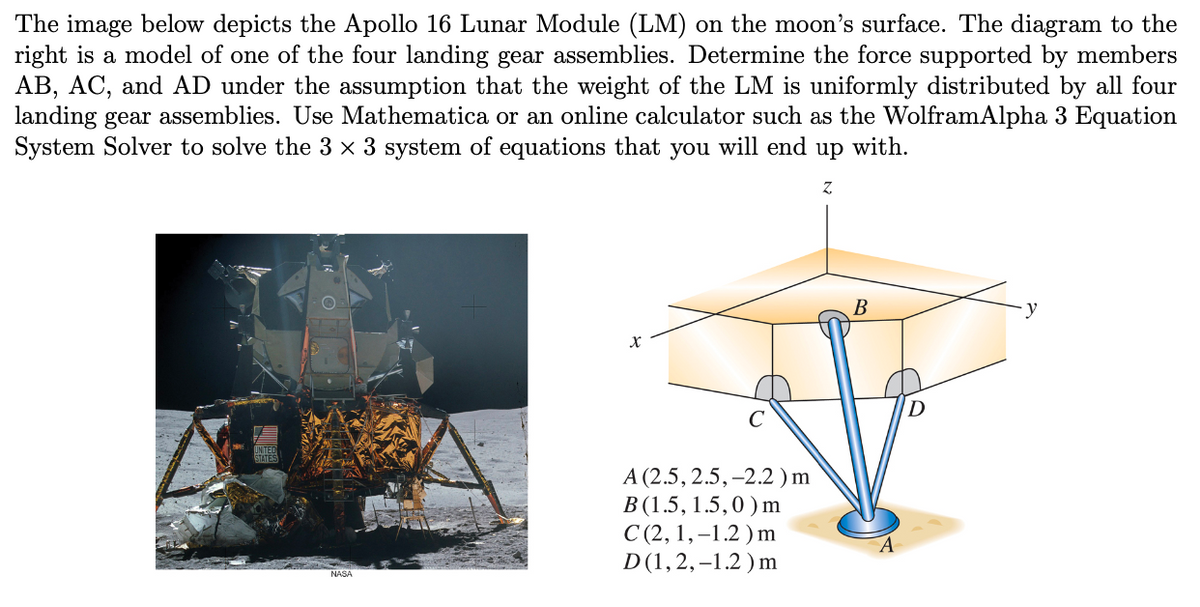 The image below depicts the Apollo 16 Lunar Module (LM) on the moon's surface. The diagram to the
right is a model of one of the four landing gear assemblies. Determine the force supported by members
AB, AC, and AD under the assumption that the weight of the LM is uniformly distributed by all four
landing gear assemblies. Use Mathematica or an online calculator such as the WolframAlpha 3 Equation
System Solver to solve the 3 x 3 system of equations that you will end up with.
Z
NASA
X
A (2.5, 2.5, -2.2) m
B (1.5, 1.5,0) m
C(2, 1,-1.2) m
D(1,2,-1.2) m
B
D
