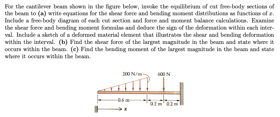 For the cantilever beam shown in the figure below, invoke the equilibrium of cut free-body sections of
the beam to (a) write equations for the shear force and bending moment distributions as functions of x.
Include a free-body diagram of each cut section and force and moment balance calculations. Examine
the shear force and bending moment formulas and deduce the sign of the deformation within each inter-
val. Include a sketch of a deformed material element that illustrates the shear and bending deformation
within the interval. (b) Find the shear force of the largest magnitude in the beam and state where it
occurs within the beam. (c) Find the bending moment of the largest magnitude in the beam and state
where it occurs within the beam.
200 N/m
0.6 m-
X
600 N
0.2 m 0.2 m
