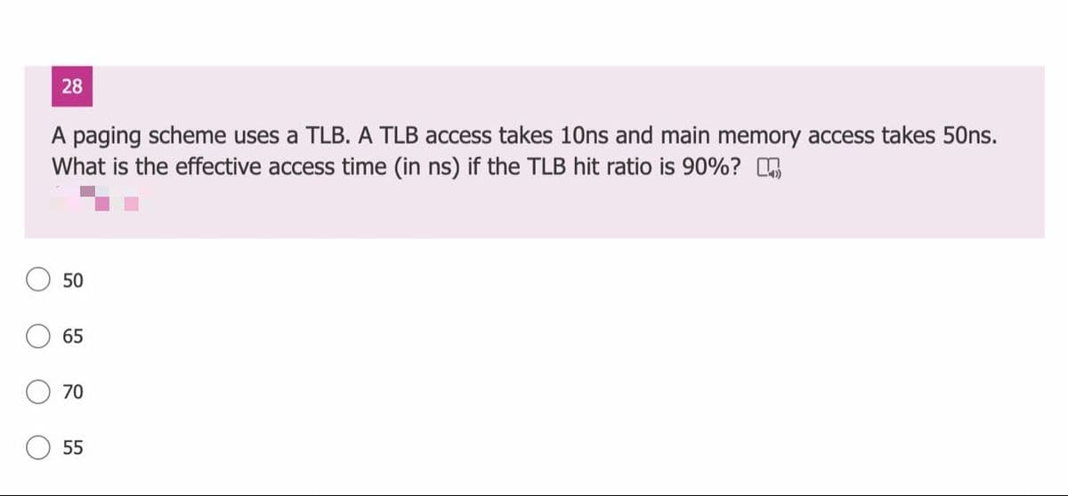 28
A paging scheme uses a TLB. A TLB access takes 10ns and main memory access takes 50ns.
What is the effective access time (in ns) if the TLB hit ratio is 90%?
50
65
70
55
