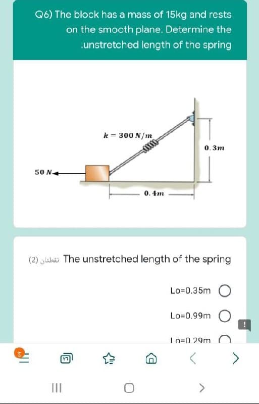 Q6) The block has a mass of 15kg and rests
on the smooth plane. Determine the
.unstretched length of the spring
k = 300 N/m
0000
0. 3m
50 N+
0. 4m
(2) ylahäi The unstretched length of the spring
Lo=0.35m
Lo=0.99m
Lo=0 29m C
II
