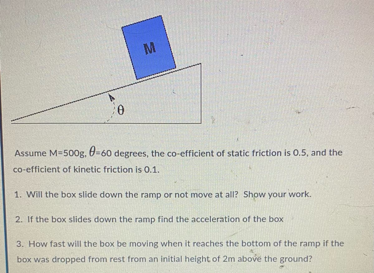 M
Assume M=500g, 0=60 degrees, the co-efficient of static friction is 0.5, and the
co-efficient of kinetic friction is 0.1.
1. Will the box slide down the ramp or not move at all? Show your work.
2. If the box slides down the ramp find the acceleration of the box
3. How fast will the box be moving when it reaches the bottom of the ramp if the
box was dropped from rest from an initial height of 2m above the ground?
