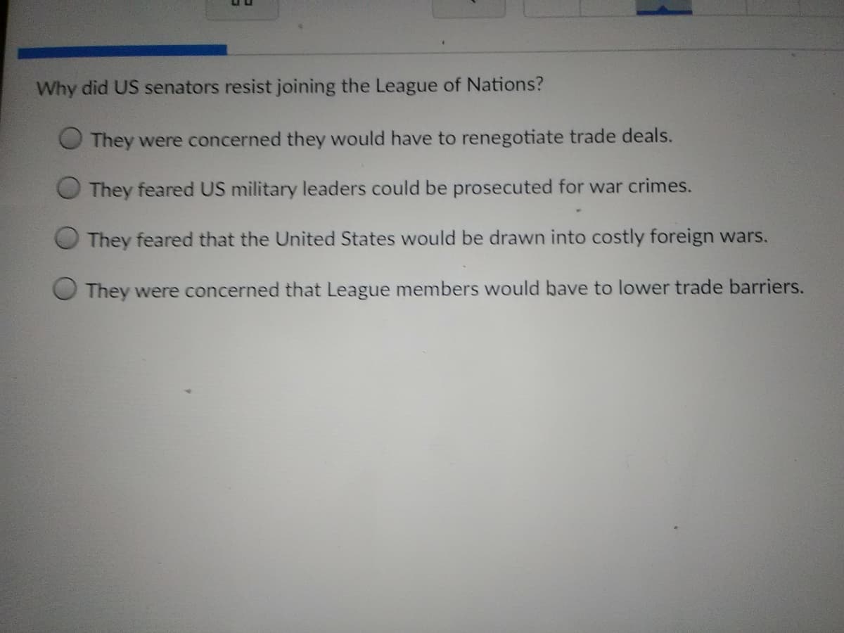 Why did US senators resist joining the League of Nations?
They were concerned they would have to renegotiate trade deals.
They feared US military leaders could be prosecuted for war crimes.
They feared that the United States would be drawn into costly foreign wars.
They were concerned that League members would bave to lower trade barriers.
