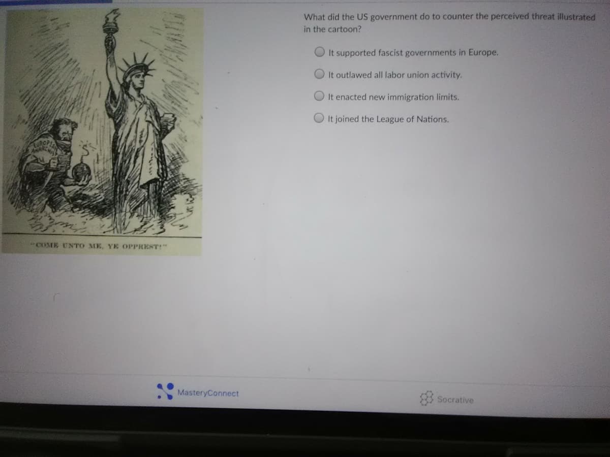 What did the US government do to counter the perceived threat illustrated
in the cartoon?
It supported fascist governments in Europe.
It outlawed all labor union activity.
OIt enacted new immigration limits.
O It joined the League of Nations.
URGPEN
*COME UNTO ME, YE OPPREST!"
MasteryConnect
Socrative
