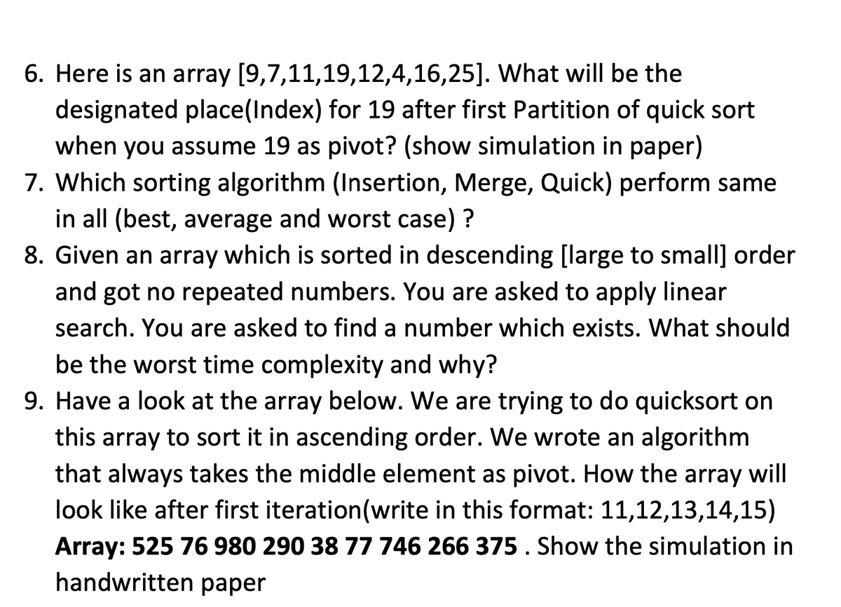 6. Here is an array [9,7,11,19,12,4,16,25].
What will be the
designated place (Index) for 19 after first Partition of quick sort
when you assume 19 as pivot? (show simulation in paper)
7. Which sorting algorithm (Insertion, Merge, Quick) perform same
in all (best, average and worst case) ?
8. Given an array which is sorted in descending [large to small] order
and got no repeated numbers. You are asked to apply linear
search. You are asked to find a number which exists. What should
be the worst time complexity and why?
9. Have a look at the array below. We are trying to do quicksort on
this array to sort it in ascending order. We wrote an algorithm
that always takes the middle element as pivot. How the array will
look like after first iteration (write in this format: 11,12,13,14,15)
Array: 525 76 980 290 38 77 746 266 375. Show the simulation in
handwritten paper