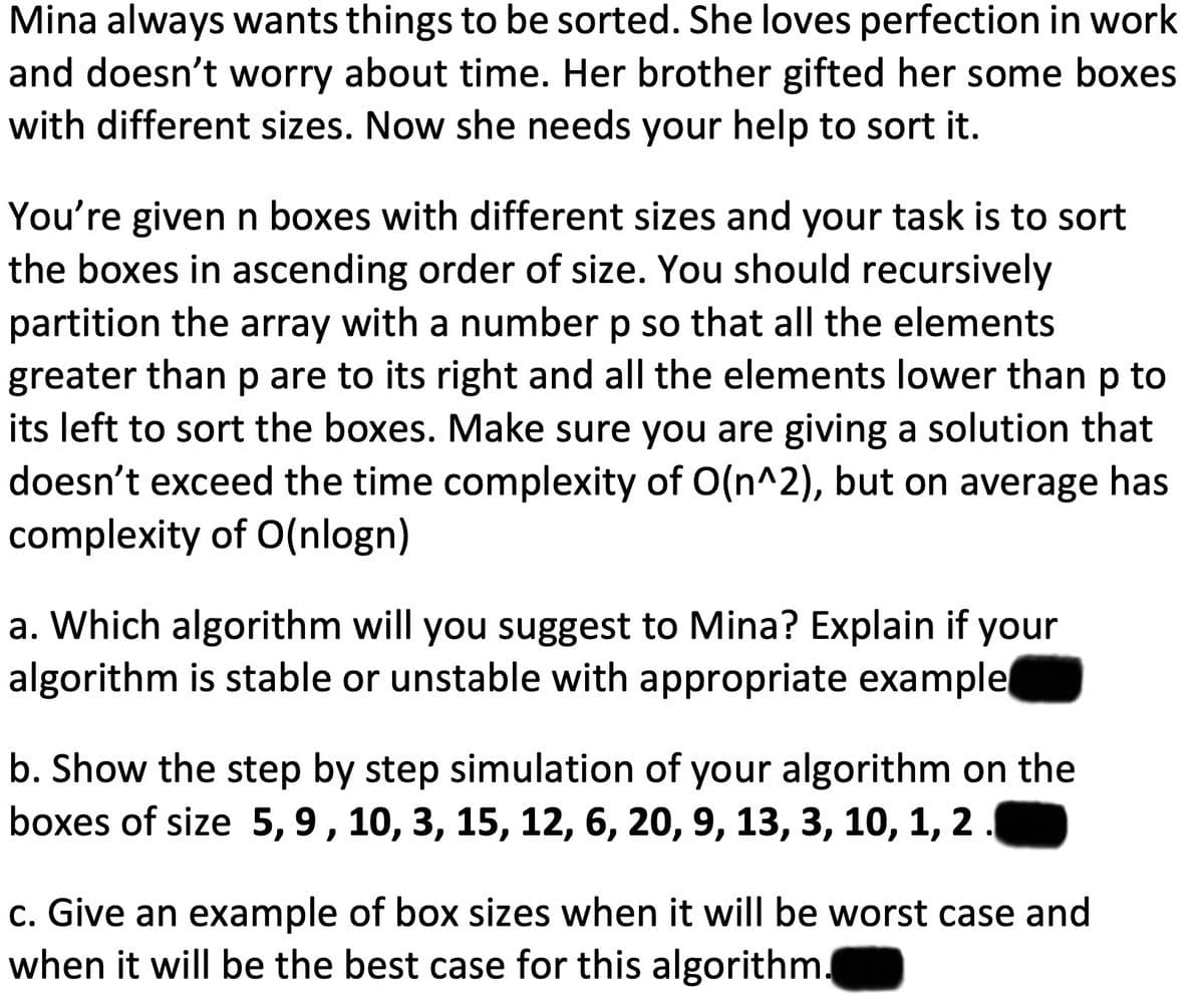 Mina always wants things to be sorted. She loves perfection in work
and doesn't worry about time. Her brother gifted her some boxes
with different sizes. Now she needs your help to sort it.
You're given n boxes with different sizes and your task is to sort
the boxes in ascending order of size. You should recursively
partition the array with a number p so that all the elements
greater than p are to its right and all the elements lower than p to
its left to sort the boxes. Make sure you are giving a solution that
doesn't exceed the time complexity of O(n^2), but on average has
complexity of O(nlogn)
a. Which algorithm will you suggest to Mina? Explain if your
algorithm is stable or unstable with appropriate example
b. Show the step by step simulation of your algorithm on the
boxes of size 5, 9, 10, 3, 15, 12, 6, 20, 9, 13, 3, 10, 1,
2.
c. Give an example of box sizes when it will be worst case and
when it will be the best case for this algorithm.