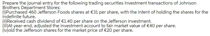 Prepare the journal entry for the following trading securities investment transactions of Johnson
Brothers Department Stores:
(i)Purchased 460 Jefferson Foods shares at €31 per share, with the intent of holding the shares for the
indefinite future.
(ii)Received cash dividend of €1.40 per share on the Jefferson investment.
(ii)At year-end, adjusted the investment account to fair market value of €40 per share.
(iv)old the Jefferson shares for the market price of €20 per share.

