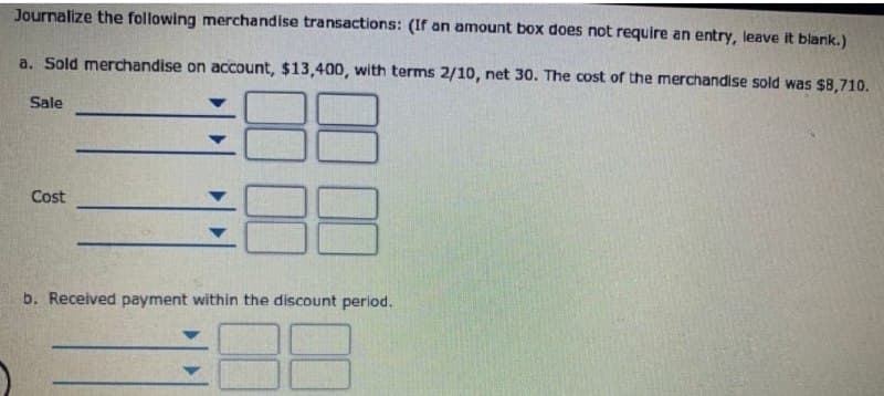 Journalize the following merchandise transactions: (If an amount box does not require an entry, leave it blank.)
a. Sold merdchandise on account, $13,400, with terms 2/10, net 30. The cost of the merchandise sold was $8,710.
Sale
Cost
b. Received payment within the discount period.
