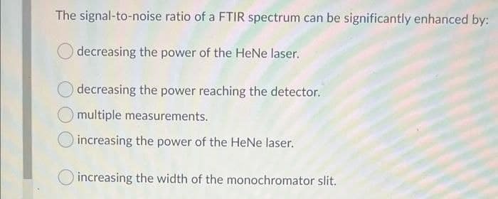 The signal-to-noise ratio of a FTIR spectrum can be significantly enhanced by:
decreasing the power of the HeNe laser.
decreasing the power reaching the detector.
multiple measurements.
increasing the power of the HeNe laser.
O increasing the width of the monochromator slit.
