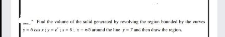 Find the volume of the solid generated by revolving the region bounded by the curves
y = 6 cos x; y = e:x-0; x- /6 around the line y = 7 and then draw the region.
