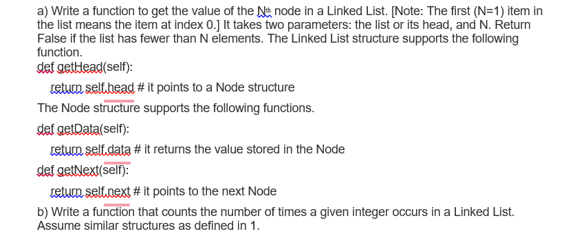 a) Write a function to get the value of the Nu node in a Linked List. [Note: The first (N=1) item in
the list means the item at index 0.] It takes two parameters: the list or its head, and N. Return
False if the list has fewer than N elements. The Linked List structure supports the following
function.
def getlead(self):
return selt.head # it points to a Node structure
The Node structure supports the following functions.
def getData(self):
return self.data # it returns the value stored in the Node
def getNext(self):
return self next # it points to the next Node
b) Write a function that counts the number of times a given integer occurs in a Linked List.
Assume similar structures as defined in 1.
