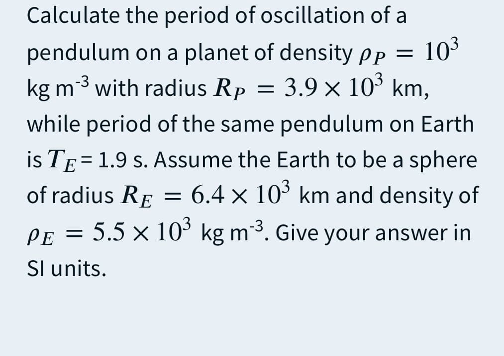 Calculate the period of oscillation of a
103
pendulum on a planet of density pp
= 3.9 x 10° km,
kg m3 with radius Rp
while period of the same pendulum on Earth
is TE = 1.9 s. Assume the Earth to be a sphere
of radius RE = 6.4 × 10° km and density of
PE = 5.5 x 10° kg m3. Give your answer in
Sl units.
