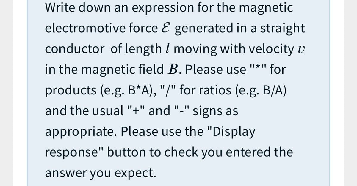 Write down an expression for the magnetic
electromotive force E generated in a straight
conductor of length I moving with velocity U
in the magnetic field B. Please use "*" for
products (e.g. B*A), "/" for ratios (e.g. B/A)
and the usual "+" and "-" signs as
appropriate. Please use the "Display
response" button to check you entered the
answer you expect.
