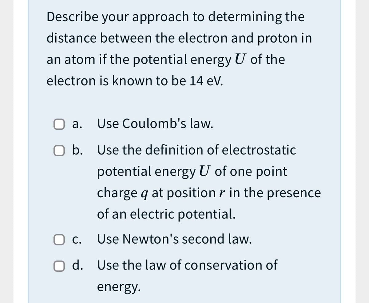 Describe your approach to determining the
distance between the electron and proton in
an atom if the potential energy U of the
electron is known to be 14 eV.
а.
Use Coulomb's law.
O b. Use the definition of electrostatic
potential energy U of one point
charge q at position r in the presence
of an electric potential.
Ос.
Use Newton's second law.
O d. Use the law of conservation of
energy.
