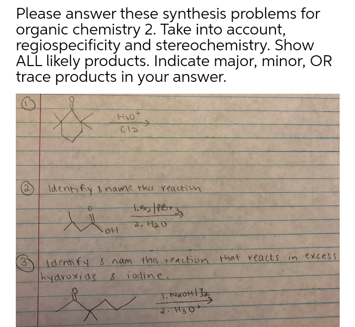 Please answer these synthesis problems for
organic chemistry 2. Take into account,
regiospecificity and stereochemistry. Show
ALL likely products. Indicate major, minor, OR
trace products in your answer.
H30*
->
Cla
Identify &name this reaction
2. H2D
Identify 8 nam this reaction that reacts in excess
hyaruxide 8 iodine.
T. NaDHIIz
2. H3O+
