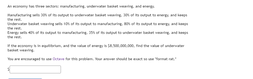 An economy has three sectors: manufacturing, underwater basket weaving, and energy.
Manufacturing sells 30% of its output to underwater basket weaving, 30% of its output to energy, and keeps
the rest.
Underwater basket weaving sells 10% of its output to manufacturing, 80% of its output to energy, and keeps
the rest.
Energy sells 40% of its output to manufacturing, 35% of its output to underwater basket weaving, and keeps
the rest.
If the economy is in equilibrium, and the value of energy is $8,500,000,000, find the value of underwater
basket weaving.
You are encouraged to use Octave for this problem. Your answer should be exact so use "format rat."
