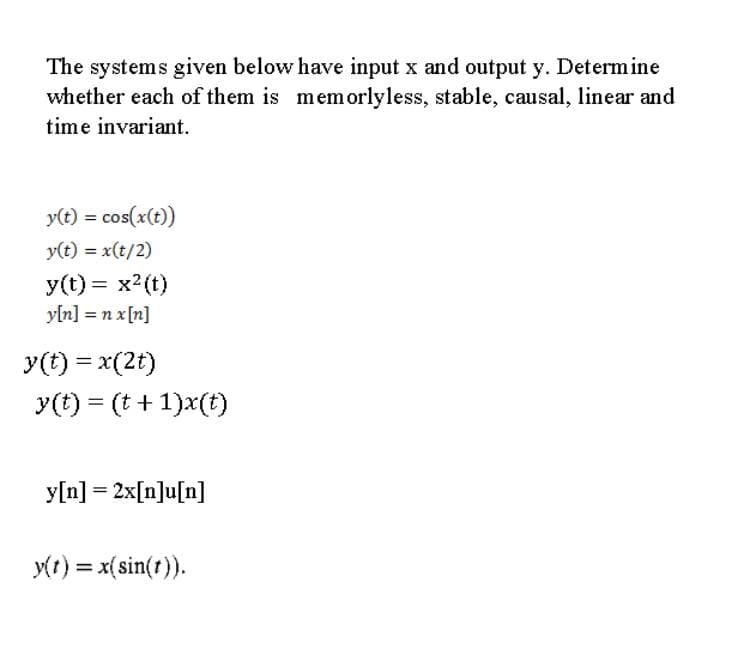 The systems given below have input x and output y. Determine
whether each of them is memorlyless, stable, causal, linear and
time invariant.
y(t) = cos(x(t)
y(t) = x(t/2)
y(t) = x2(t)
yln] = n x[n]
y(t) = x(2t)
y(t) = (t +1)x(t)
y[n] = 2x[n]u[n]
y(t) = x(sin(t)).
